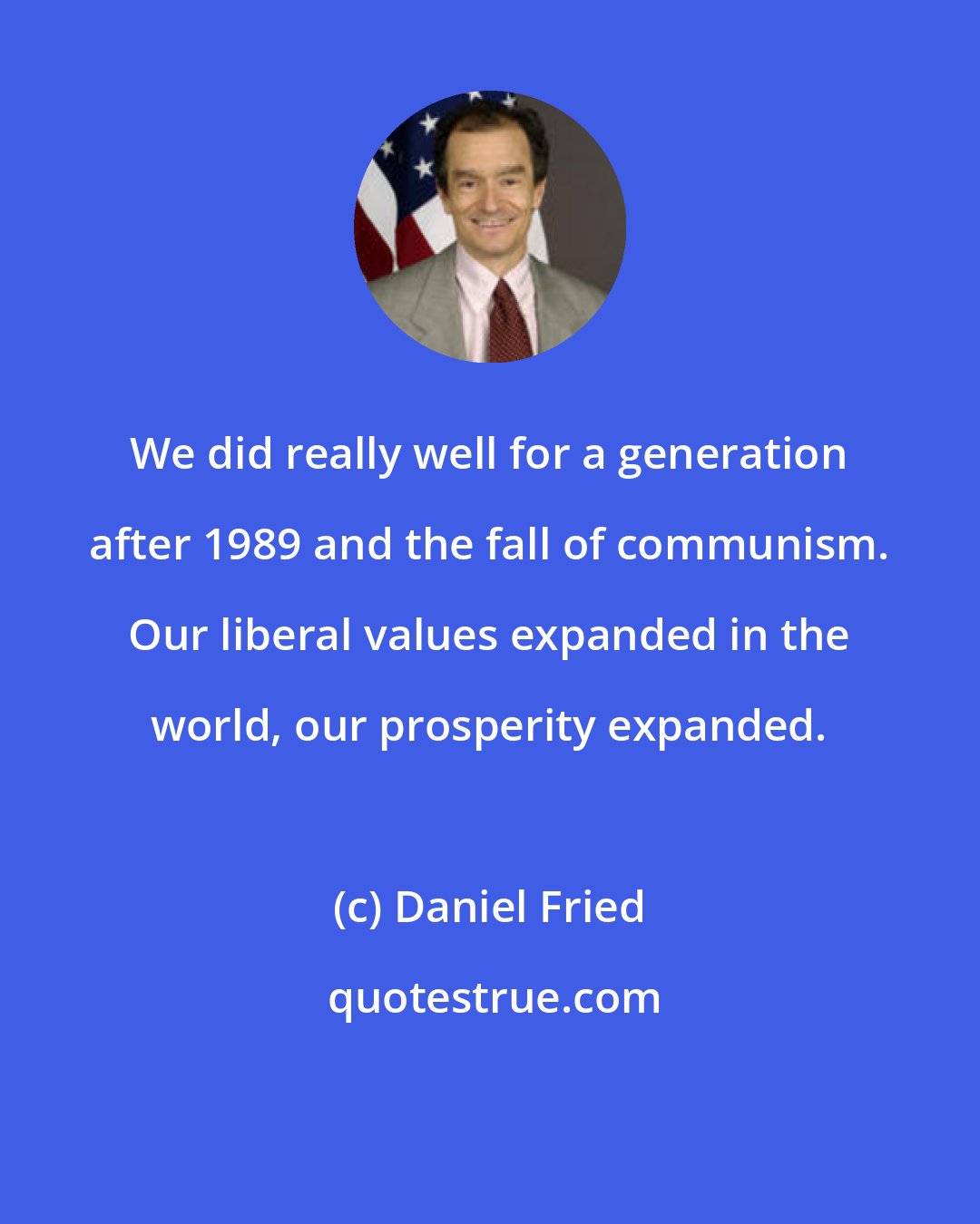 Daniel Fried: We did really well for a generation after 1989 and the fall of communism. Our liberal values expanded in the world, our prosperity expanded.