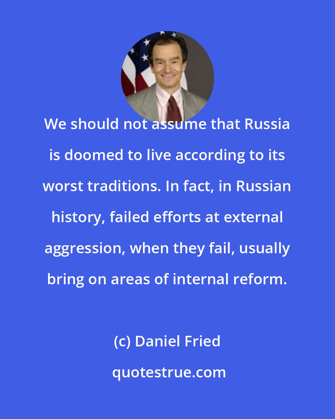 Daniel Fried: We should not assume that Russia is doomed to live according to its worst traditions. In fact, in Russian history, failed efforts at external aggression, when they fail, usually bring on areas of internal reform.