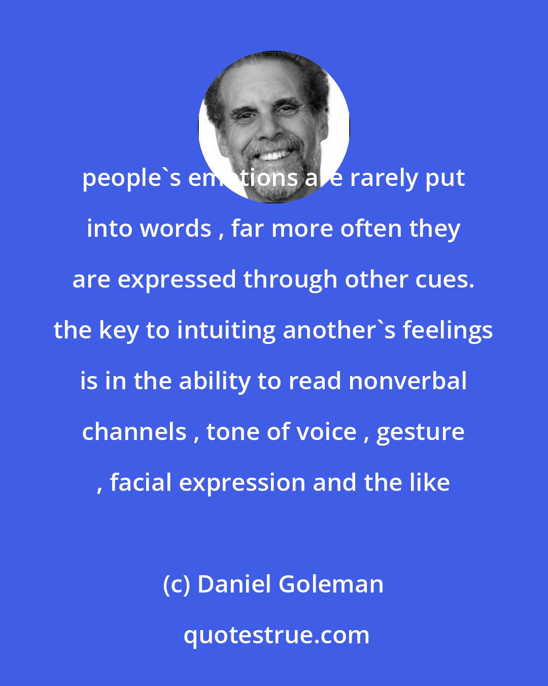 Daniel Goleman: people's emotions are rarely put into words , far more often they are expressed through other cues. the key to intuiting another's feelings is in the ability to read nonverbal channels , tone of voice , gesture , facial expression and the like