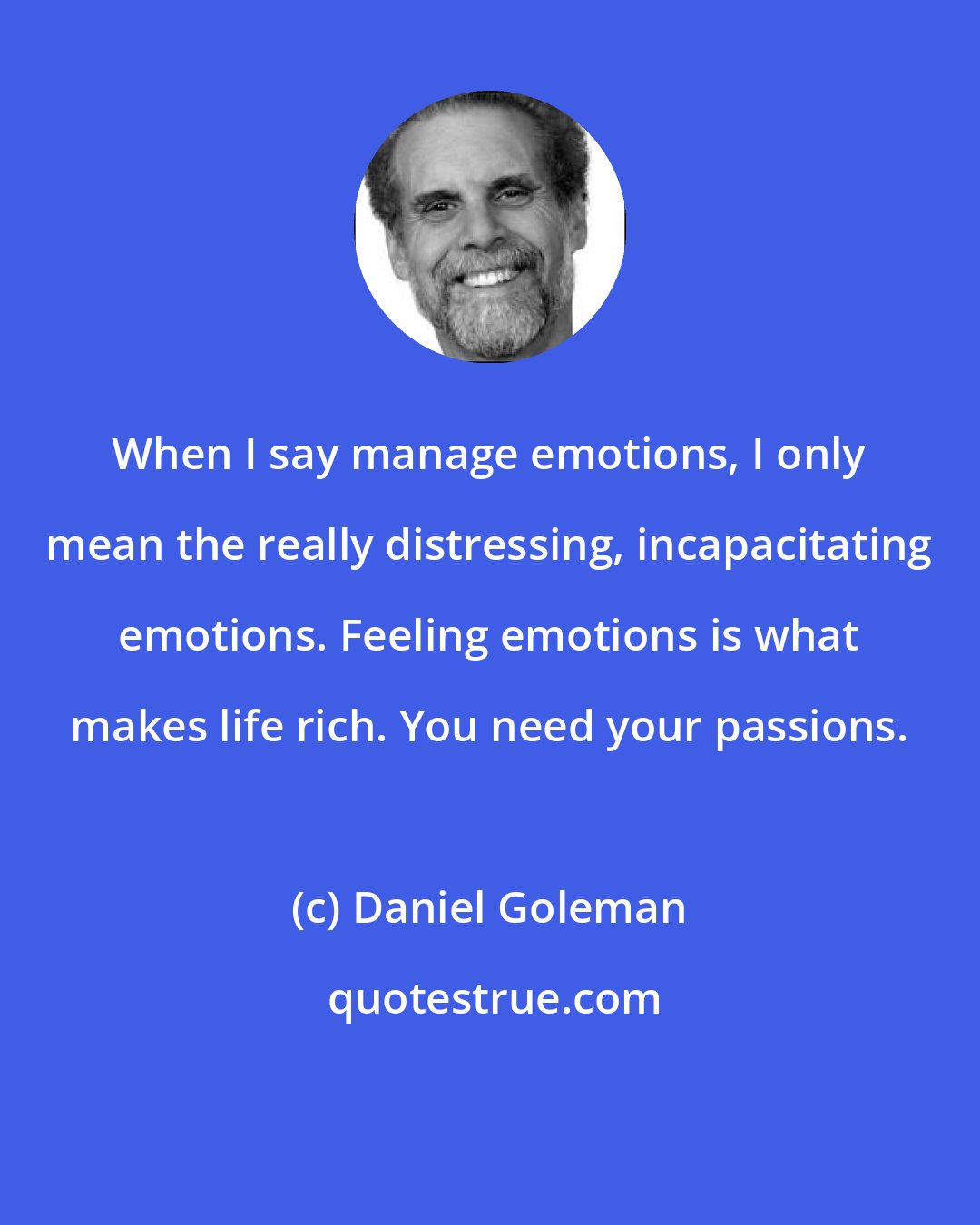 Daniel Goleman: When I say manage emotions, I only mean the really distressing, incapacitating emotions. Feeling emotions is what makes life rich. You need your passions.