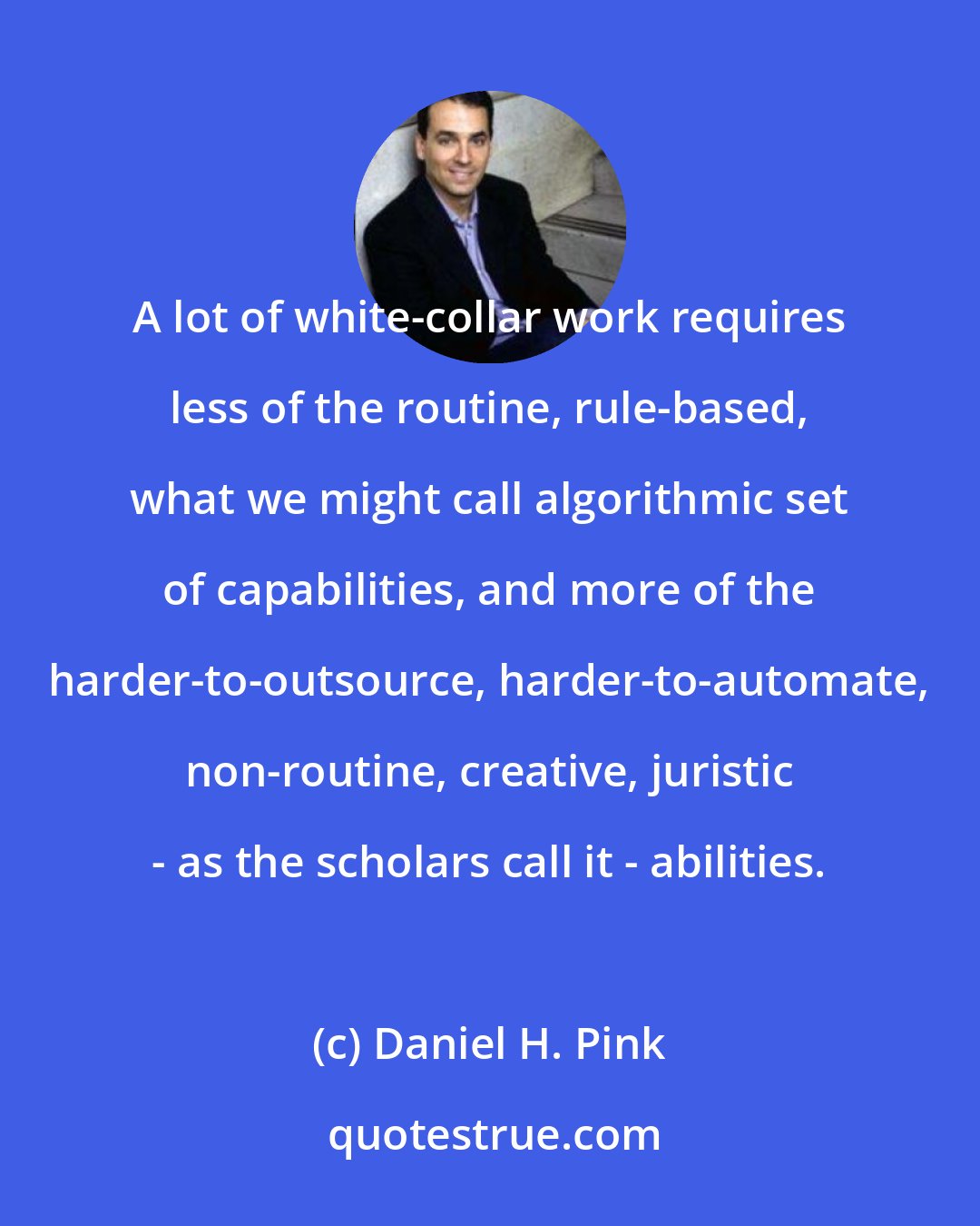 Daniel H. Pink: A lot of white-collar work requires less of the routine, rule-based, what we might call algorithmic set of capabilities, and more of the harder-to-outsource, harder-to-automate, non-routine, creative, juristic - as the scholars call it - abilities.