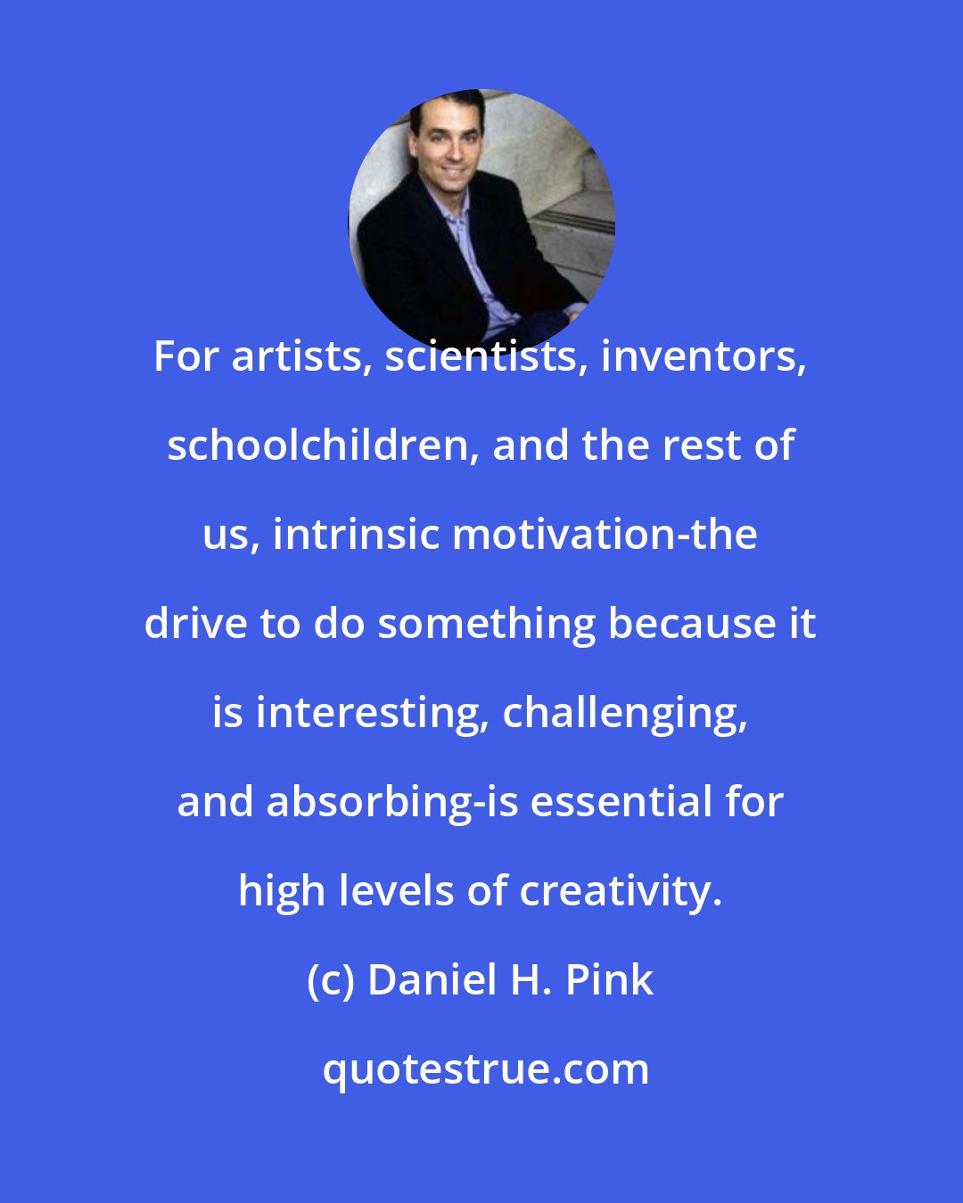 Daniel H. Pink: For artists, scientists, inventors, schoolchildren, and the rest of us, intrinsic motivation-the drive to do something because it is interesting, challenging, and absorbing-is essential for high levels of creativity.