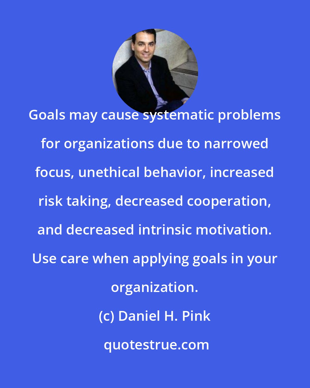 Daniel H. Pink: Goals may cause systematic problems for organizations due to narrowed focus, unethical behavior, increased risk taking, decreased cooperation, and decreased intrinsic motivation. Use care when applying goals in your organization.