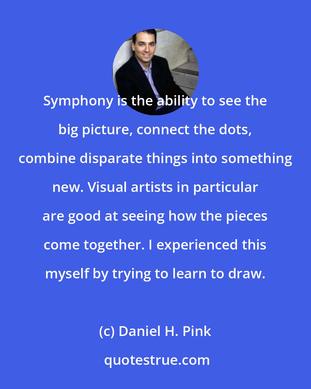 Daniel H. Pink: Symphony is the ability to see the big picture, connect the dots, combine disparate things into something new. Visual artists in particular are good at seeing how the pieces come together. I experienced this myself by trying to learn to draw.