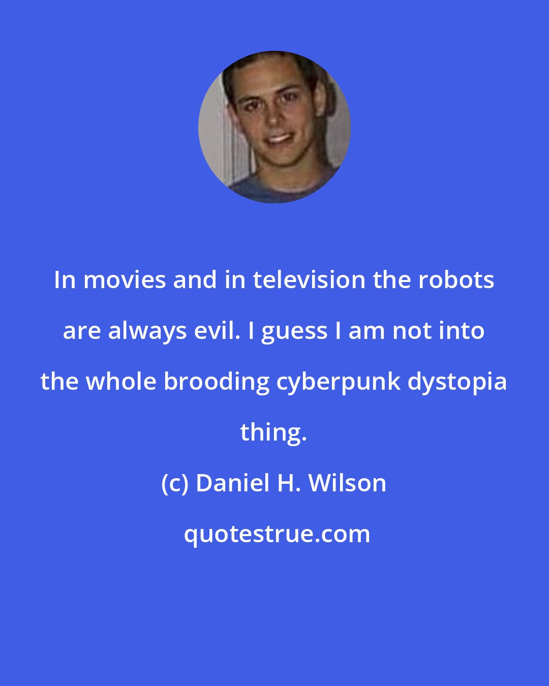 Daniel H. Wilson: In movies and in television the robots are always evil. I guess I am not into the whole brooding cyberpunk dystopia thing.