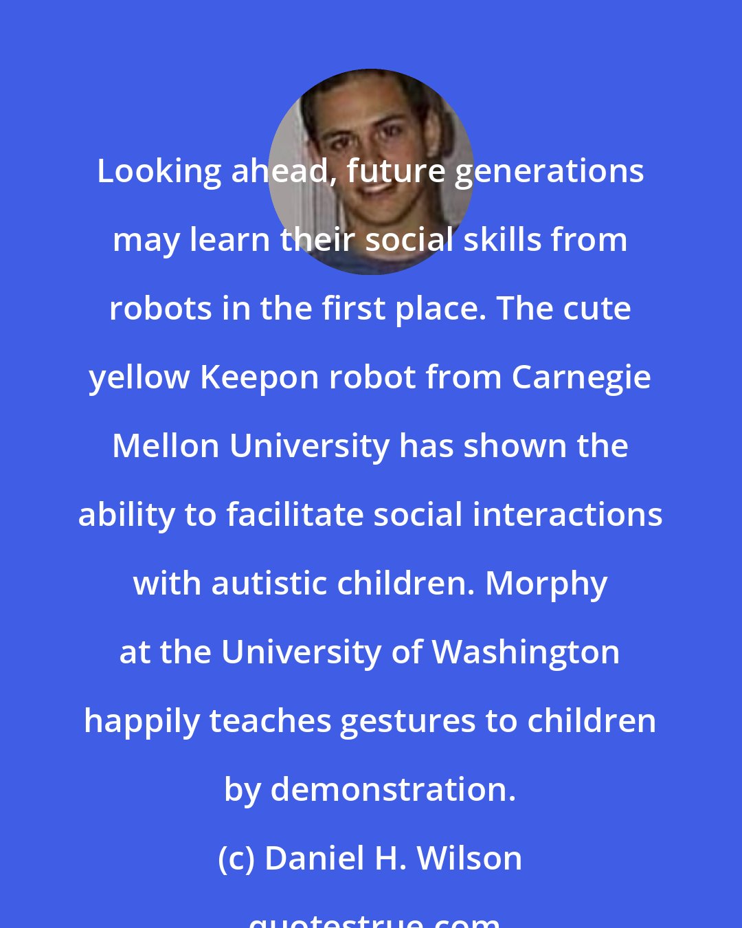 Daniel H. Wilson: Looking ahead, future generations may learn their social skills from robots in the first place. The cute yellow Keepon robot from Carnegie Mellon University has shown the ability to facilitate social interactions with autistic children. Morphy at the University of Washington happily teaches gestures to children by demonstration.