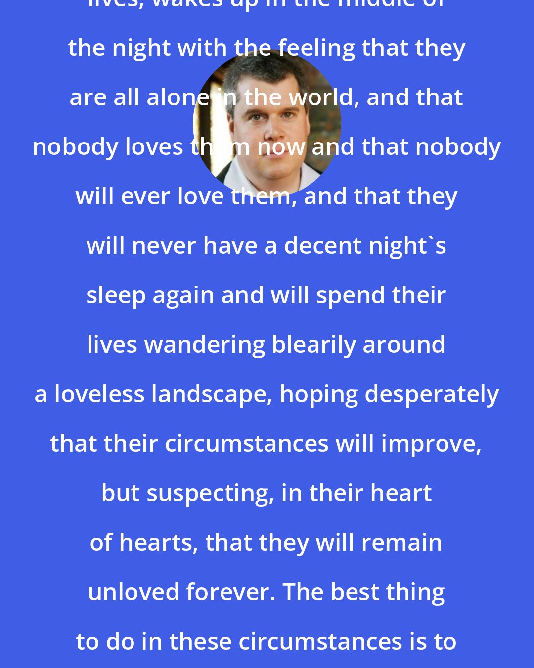 Daniel Handler: Everyone, at some point in their lives, wakes up in the middle of the night with the feeling that they are all alone in the world, and that nobody loves them now and that nobody will ever love them, and that they will never have a decent night's sleep again and will spend their lives wandering blearily around a loveless landscape, hoping desperately that their circumstances will improve, but suspecting, in their heart of hearts, that they will remain unloved forever. The best thing to do in these circumstances is to wake somebody else up, so that they can feel this way, too.