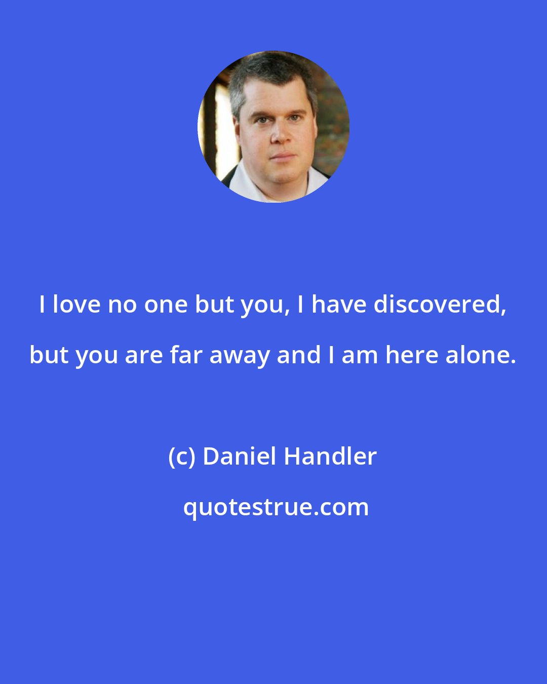 Daniel Handler: I love no one but you, I have discovered, but you are far away and I am here alone.