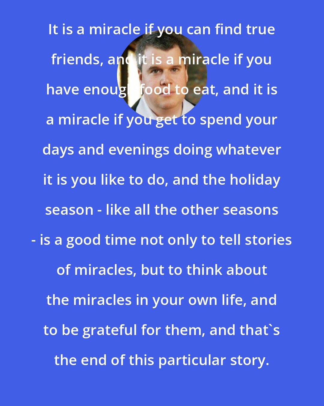 Daniel Handler: It is a miracle if you can find true friends, and it is a miracle if you have enough food to eat, and it is a miracle if you get to spend your days and evenings doing whatever it is you like to do, and the holiday season - like all the other seasons - is a good time not only to tell stories of miracles, but to think about the miracles in your own life, and to be grateful for them, and that's the end of this particular story.