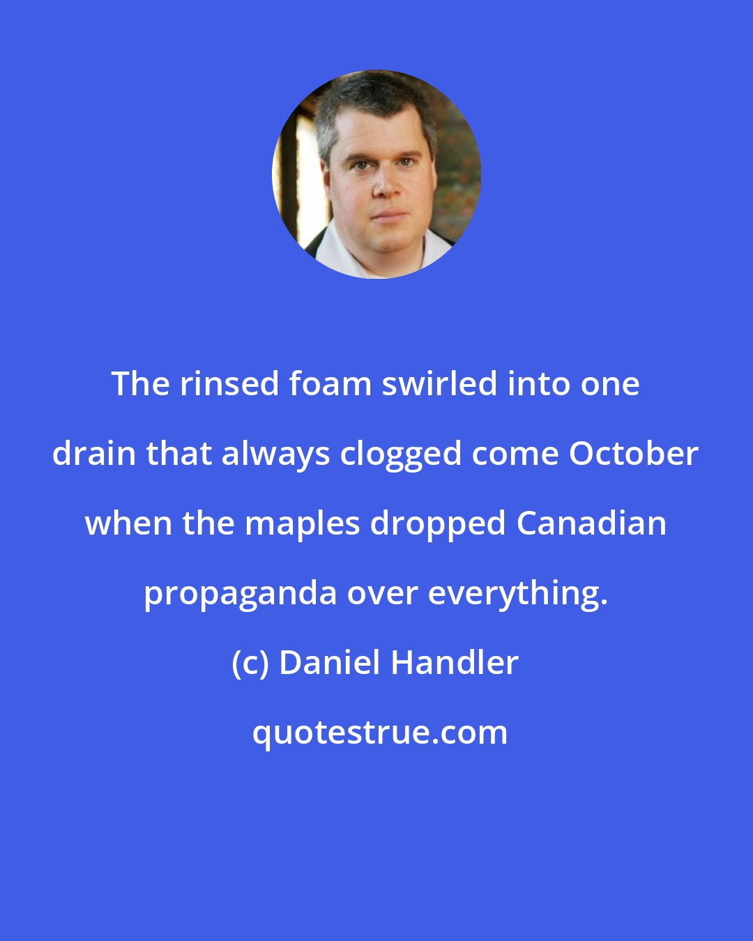 Daniel Handler: The rinsed foam swirled into one drain that always clogged come October when the maples dropped Canadian propaganda over everything.