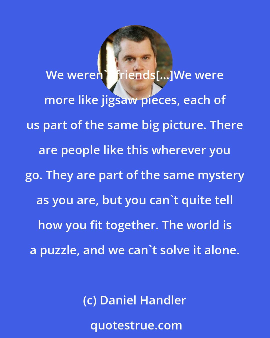 Daniel Handler: We weren't friends[...]We were more like jigsaw pieces, each of us part of the same big picture. There are people like this wherever you go. They are part of the same mystery as you are, but you can't quite tell how you fit together. The world is a puzzle, and we can't solve it alone.