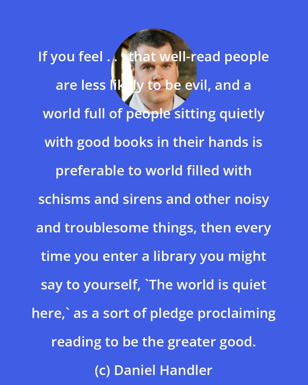 Daniel Handler: If you feel . . . that well-read people are less likely to be evil, and a world full of people sitting quietly with good books in their hands is preferable to world filled with schisms and sirens and other noisy and troublesome things, then every time you enter a library you might say to yourself, 'The world is quiet here,' as a sort of pledge proclaiming reading to be the greater good.