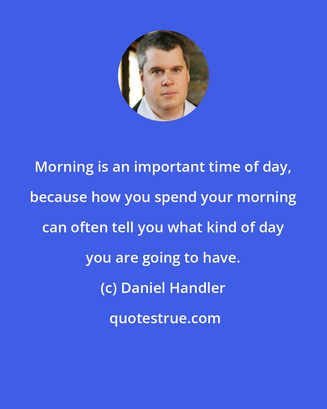 Daniel Handler: Morning is an important time of day, because how you spend your morning can often tell you what kind of day you are going to have.