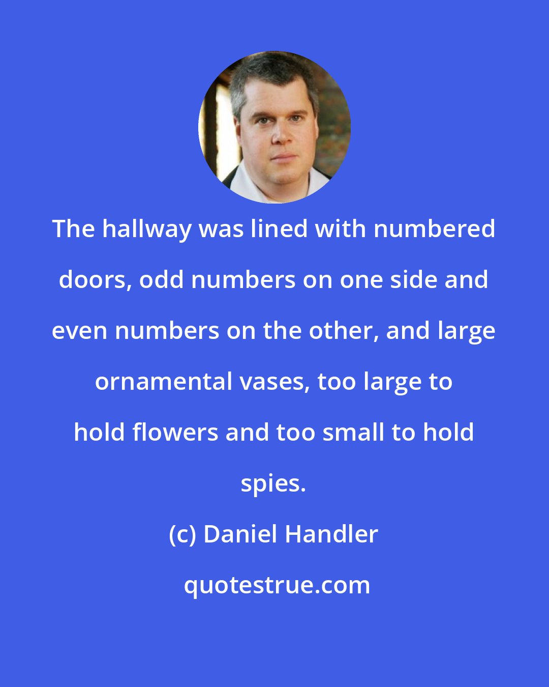 Daniel Handler: The hallway was lined with numbered doors, odd numbers on one side and even numbers on the other, and large ornamental vases, too large to hold flowers and too small to hold spies.