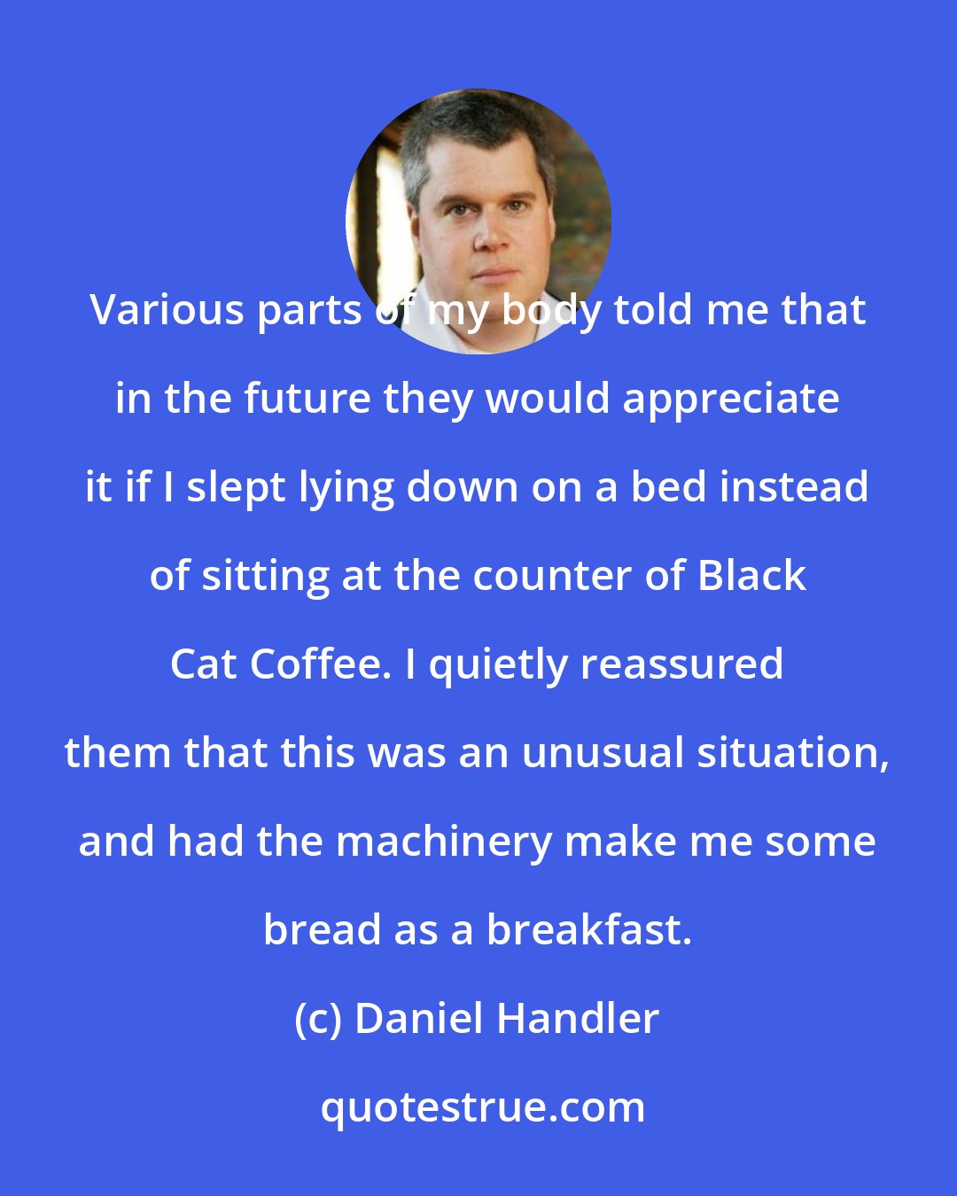 Daniel Handler: Various parts of my body told me that in the future they would appreciate it if I slept lying down on a bed instead of sitting at the counter of Black Cat Coffee. I quietly reassured them that this was an unusual situation, and had the machinery make me some bread as a breakfast.