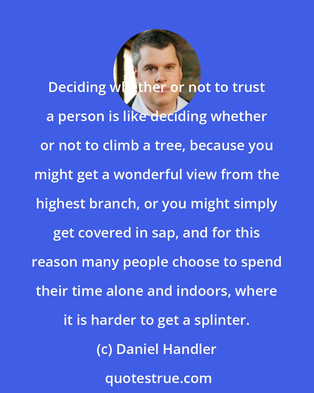 Daniel Handler: Deciding whether or not to trust a person is like deciding whether or not to climb a tree, because you might get a wonderful view from the highest branch, or you might simply get covered in sap, and for this reason many people choose to spend their time alone and indoors, where it is harder to get a splinter.