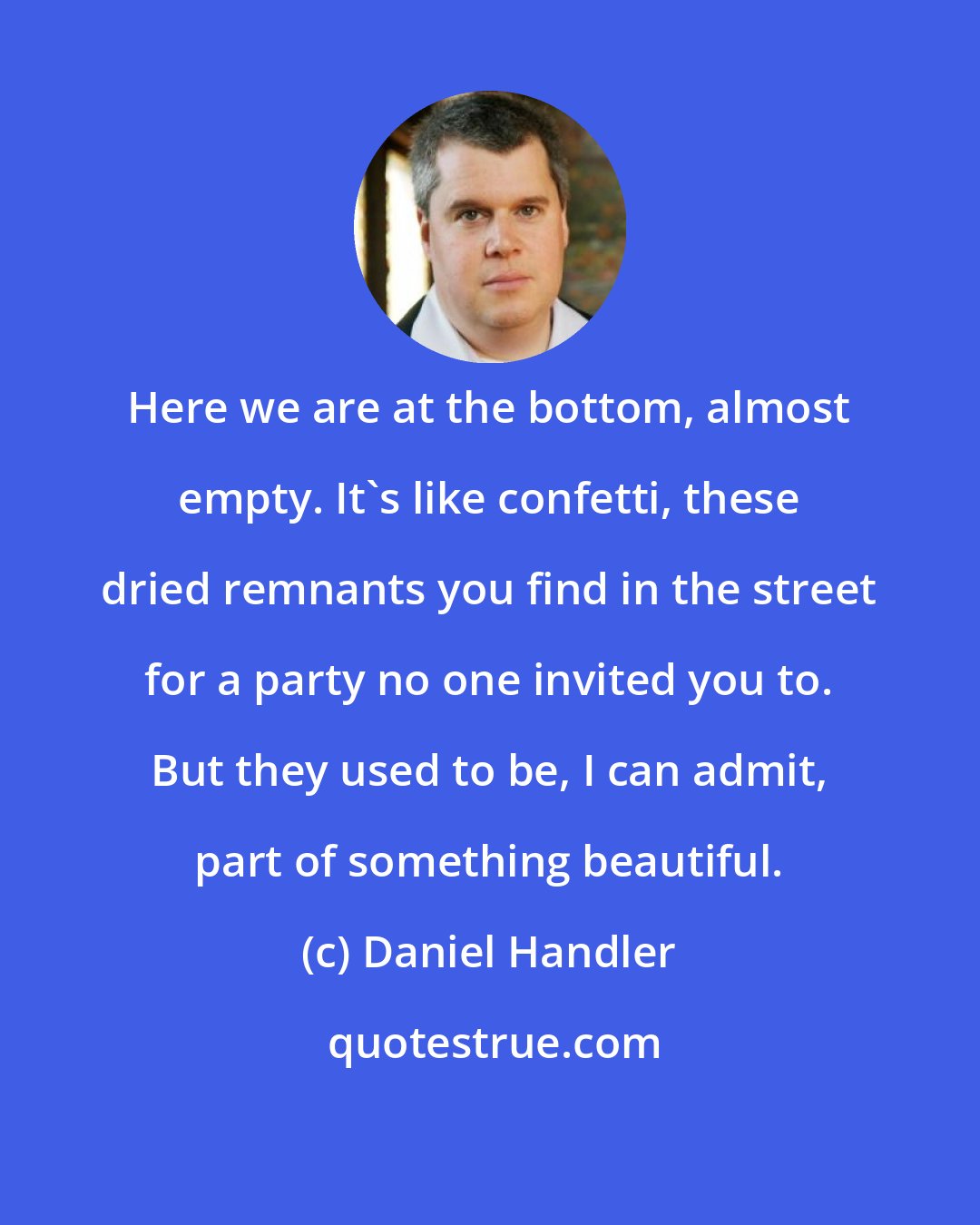 Daniel Handler: Here we are at the bottom, almost empty. It's like confetti, these dried remnants you find in the street for a party no one invited you to. But they used to be, I can admit, part of something beautiful.