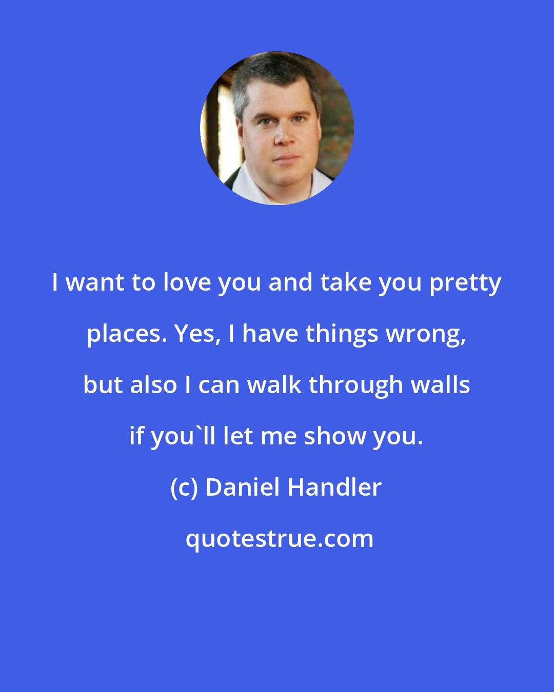 Daniel Handler: I want to love you and take you pretty places. Yes, I have things wrong, but also I can walk through walls if you'll let me show you.