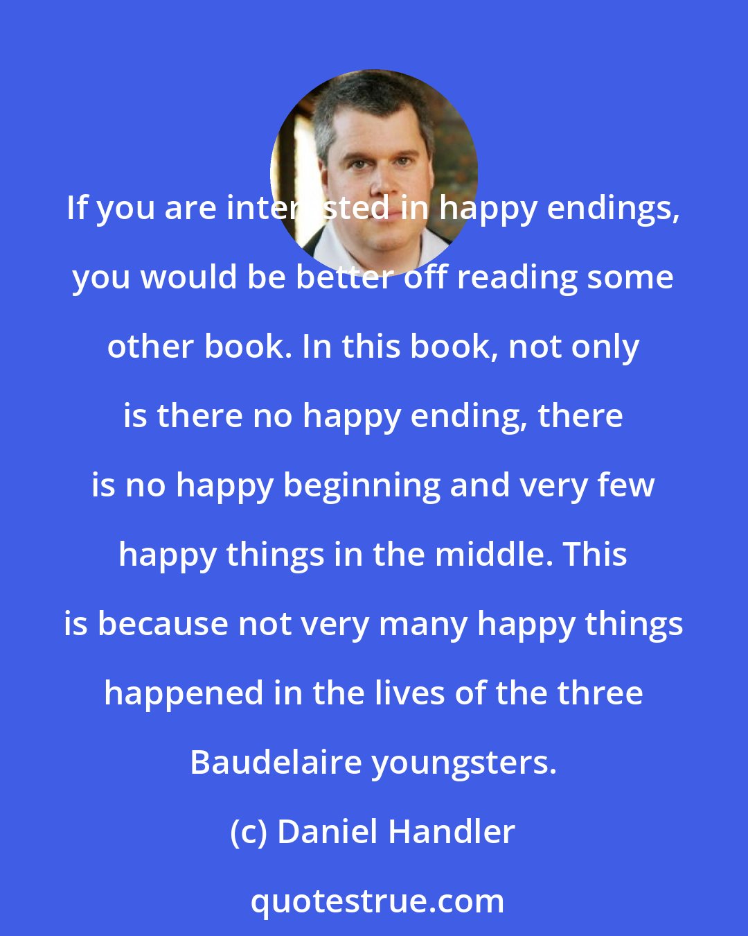 Daniel Handler: If you are interested in happy endings, you would be better off reading some other book. In this book, not only is there no happy ending, there is no happy beginning and very few happy things in the middle. This is because not very many happy things happened in the lives of the three Baudelaire youngsters.