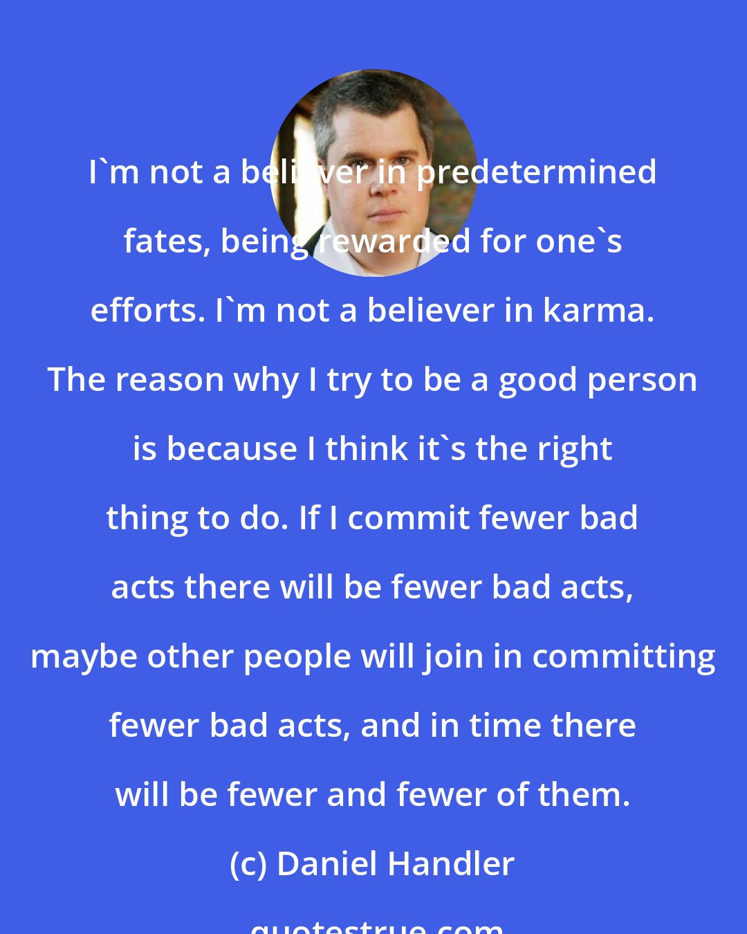 Daniel Handler: I'm not a believer in predetermined fates, being rewarded for one's efforts. I'm not a believer in karma. The reason why I try to be a good person is because I think it's the right thing to do. If I commit fewer bad acts there will be fewer bad acts, maybe other people will join in committing fewer bad acts, and in time there will be fewer and fewer of them.