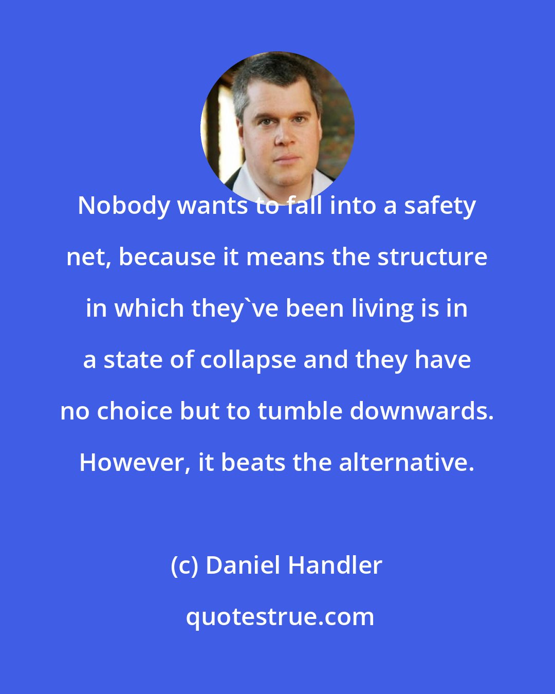 Daniel Handler: Nobody wants to fall into a safety net, because it means the structure in which they've been living is in a state of collapse and they have no choice but to tumble downwards. However, it beats the alternative.