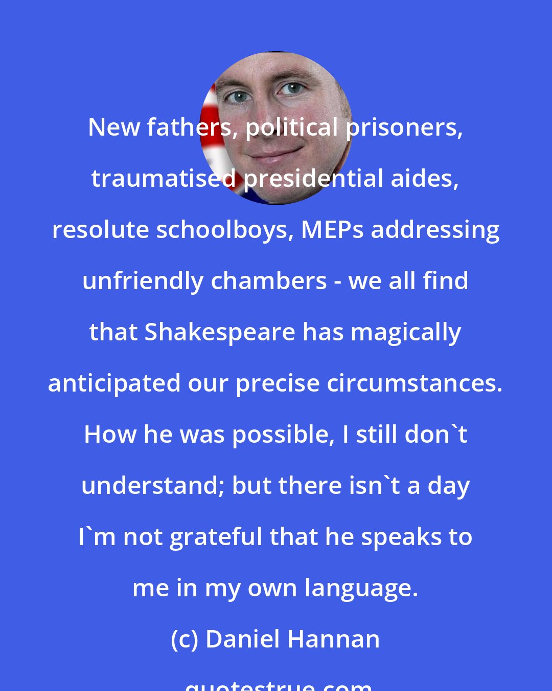 Daniel Hannan: New fathers, political prisoners, traumatised presidential aides, resolute schoolboys, MEPs addressing unfriendly chambers - we all find that Shakespeare has magically anticipated our precise circumstances. How he was possible, I still don't understand; but there isn't a day I'm not grateful that he speaks to me in my own language.