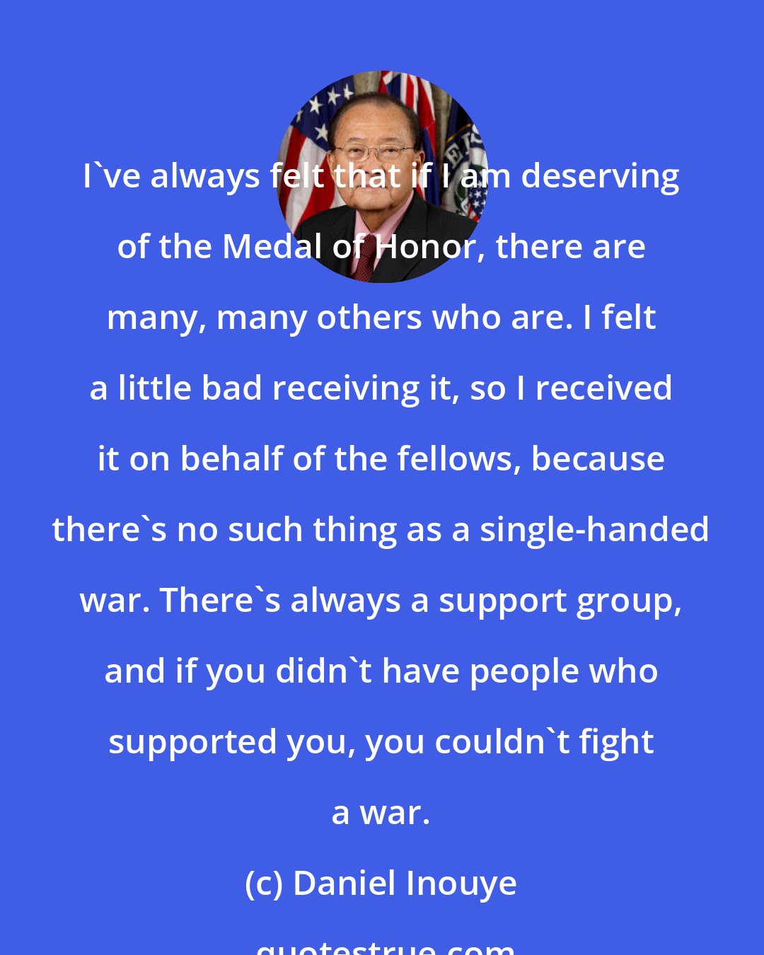 Daniel Inouye: I've always felt that if I am deserving of the Medal of Honor, there are many, many others who are. I felt a little bad receiving it, so I received it on behalf of the fellows, because there's no such thing as a single-handed war. There's always a support group, and if you didn't have people who supported you, you couldn't fight a war.