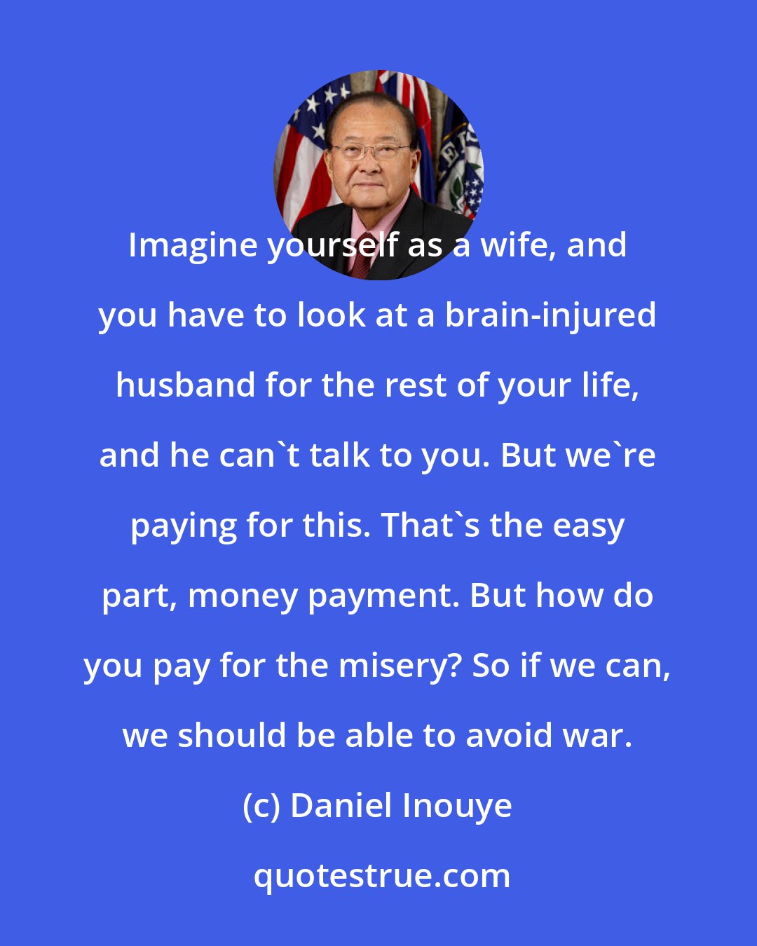 Daniel Inouye: Imagine yourself as a wife, and you have to look at a brain-injured husband for the rest of your life, and he can't talk to you. But we're paying for this. That's the easy part, money payment. But how do you pay for the misery? So if we can, we should be able to avoid war.