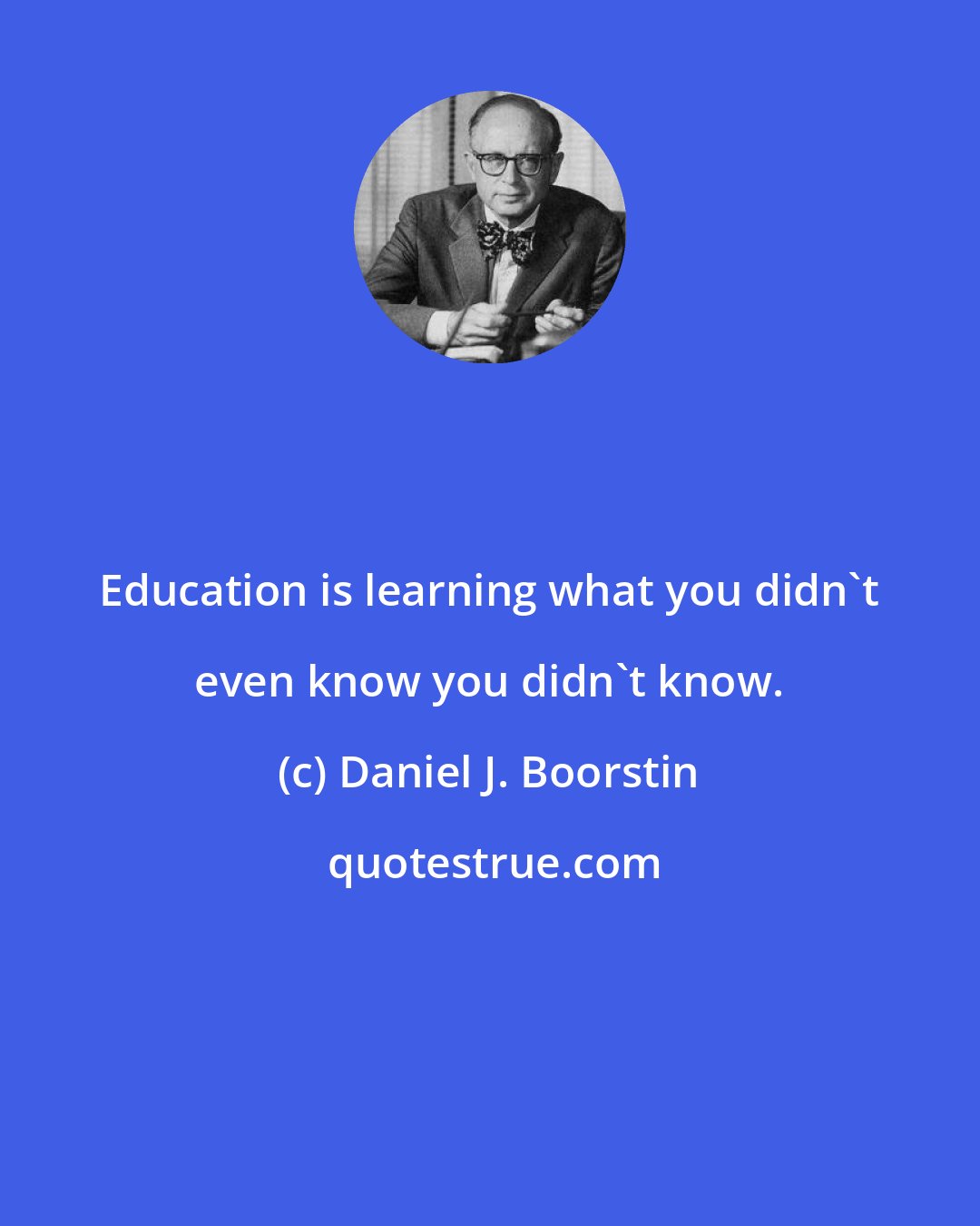 Daniel J. Boorstin: Education is learning what you didn't even know you didn't know.