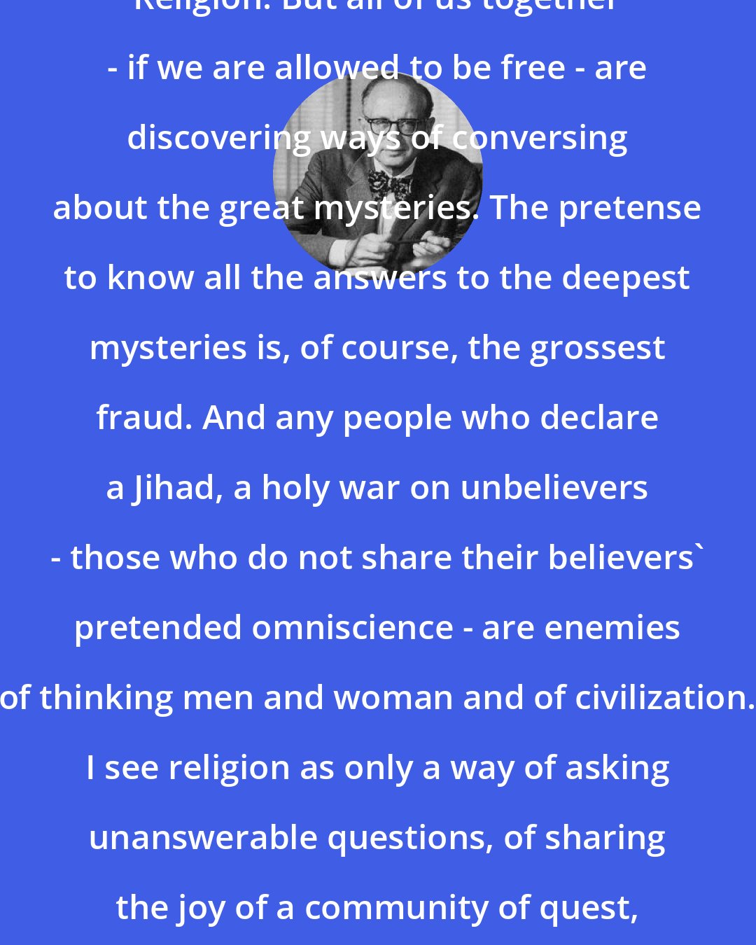 Daniel J. Boorstin: Probably no one of us has the True Religion. But all of us together - if we are allowed to be free - are discovering ways of conversing about the great mysteries. The pretense to know all the answers to the deepest mysteries is, of course, the grossest fraud. And any people who declare a Jihad, a holy war on unbelievers - those who do not share their believers' pretended omniscience - are enemies of thinking men and woman and of civilization. I see religion as only a way of asking unanswerable questions, of sharing the joy of a community of quest, and solacing one another in our ignorance.