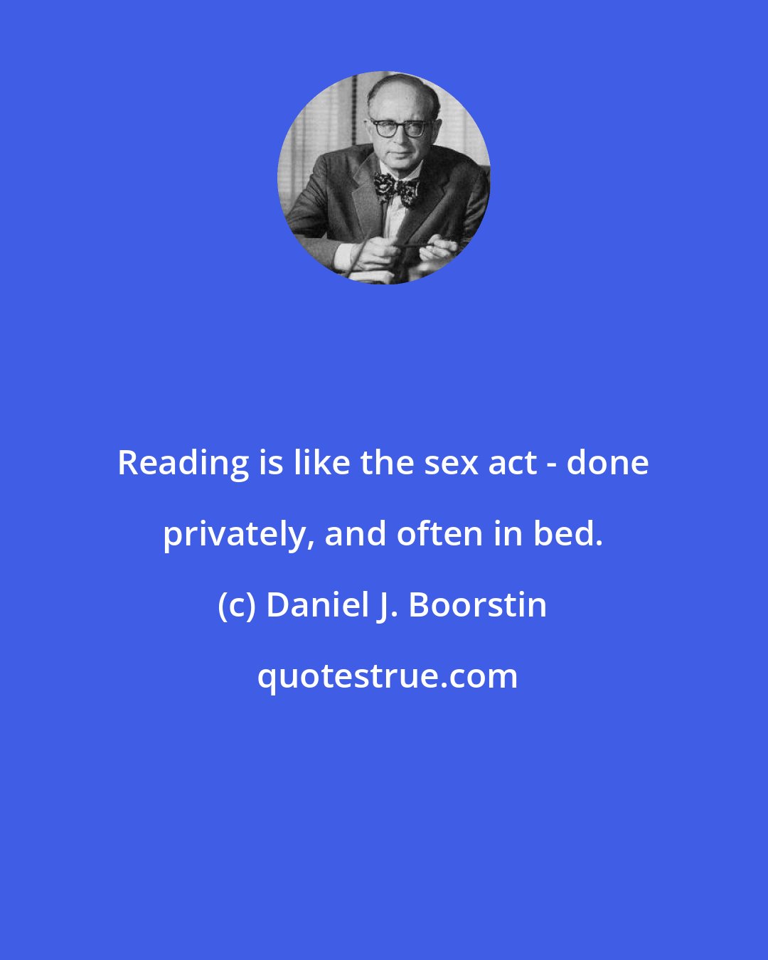 Daniel J. Boorstin: Reading is like the sex act - done privately, and often in bed.
