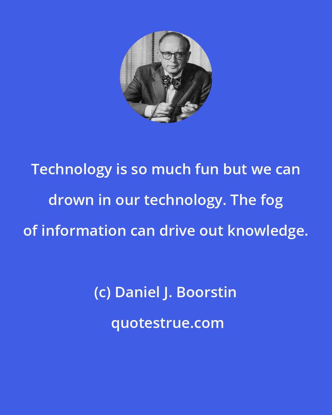 Daniel J. Boorstin: Technology is so much fun but we can drown in our technology. The fog of information can drive out knowledge.