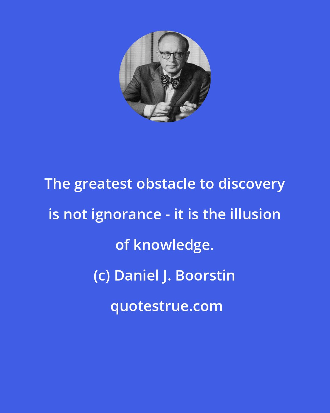 Daniel J. Boorstin: The greatest obstacle to discovery is not ignorance - it is the illusion of knowledge.