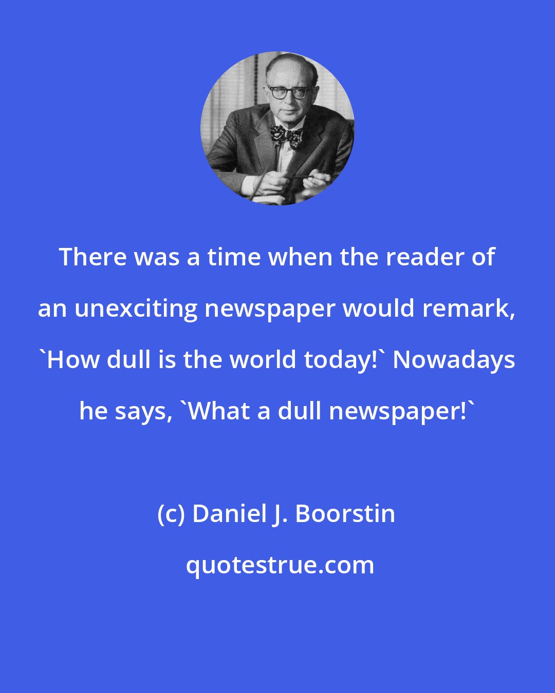 Daniel J. Boorstin: There was a time when the reader of an unexciting newspaper would remark, 'How dull is the world today!' Nowadays he says, 'What a dull newspaper!'