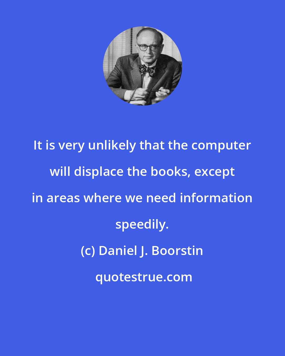 Daniel J. Boorstin: It is very unlikely that the computer will displace the books, except in areas where we need information speedily.