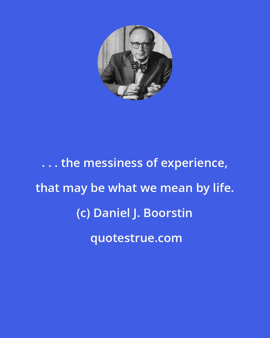 Daniel J. Boorstin: . . . the messiness of experience, that may be what we mean by life.