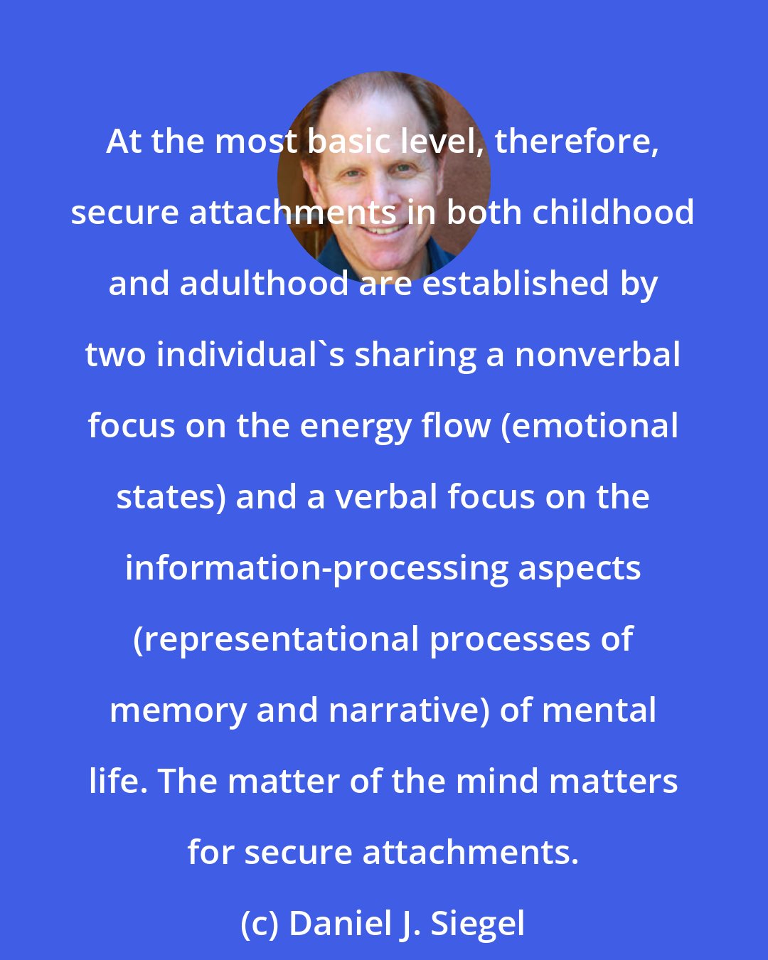 Daniel J. Siegel: At the most basic level, therefore, secure attachments in both childhood and adulthood are established by two individual's sharing a nonverbal focus on the energy flow (emotional states) and a verbal focus on the information-processing aspects (representational processes of memory and narrative) of mental life. The matter of the mind matters for secure attachments.