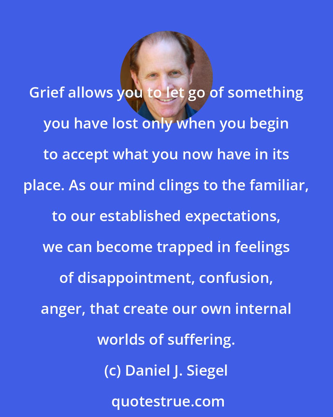 Daniel J. Siegel: Grief allows you to let go of something you have lost only when you begin to accept what you now have in its place. As our mind clings to the familiar, to our established expectations, we can become trapped in feelings of disappointment, confusion, anger, that create our own internal worlds of suffering.