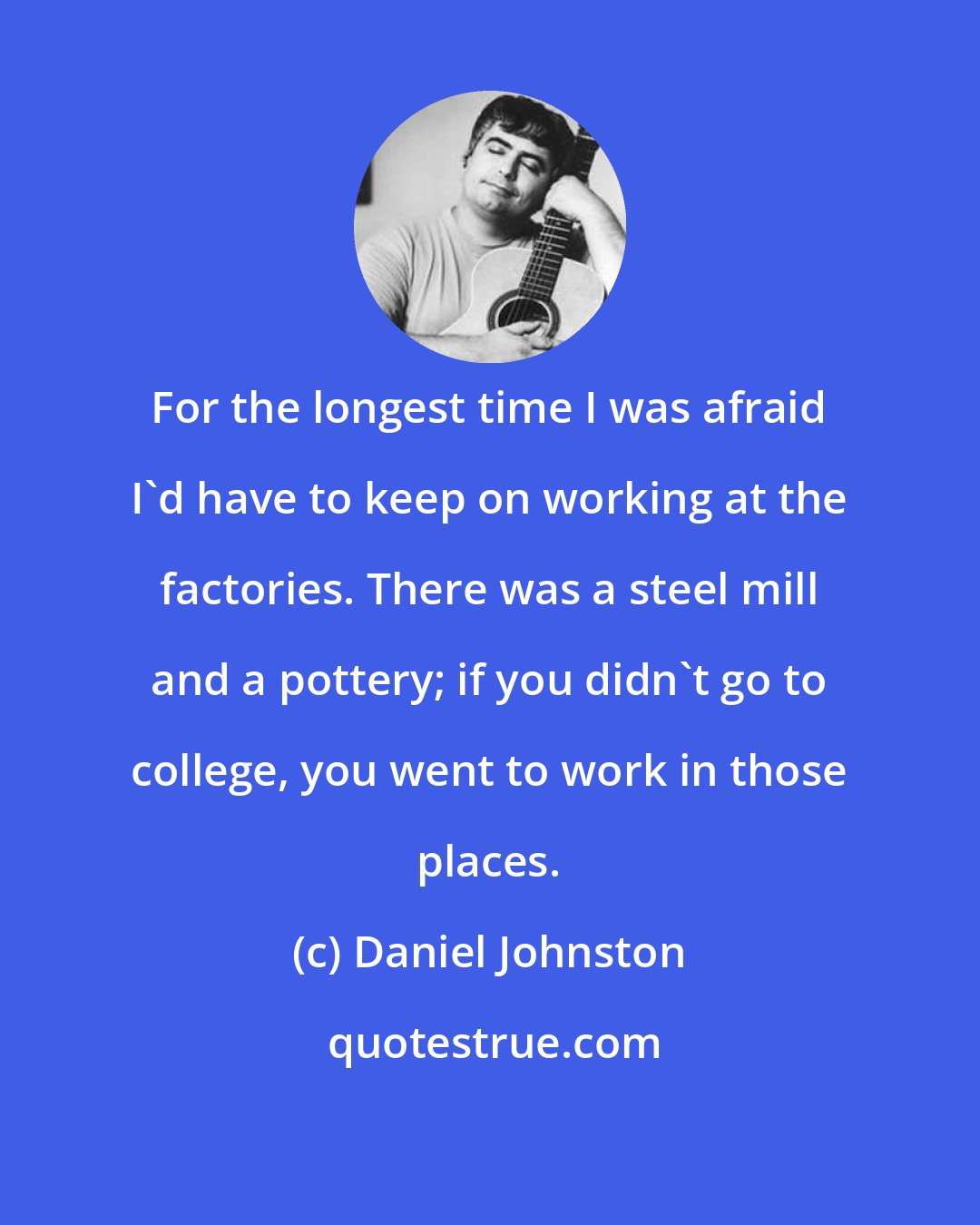 Daniel Johnston: For the longest time I was afraid I'd have to keep on working at the factories. There was a steel mill and a pottery; if you didn't go to college, you went to work in those places.