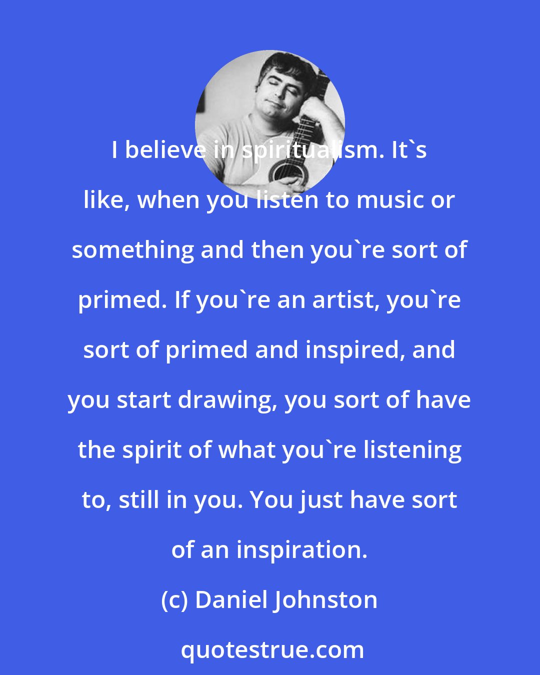 Daniel Johnston: I believe in spiritualism. It's like, when you listen to music or something and then you're sort of primed. If you're an artist, you're sort of primed and inspired, and you start drawing, you sort of have the spirit of what you're listening to, still in you. You just have sort of an inspiration.