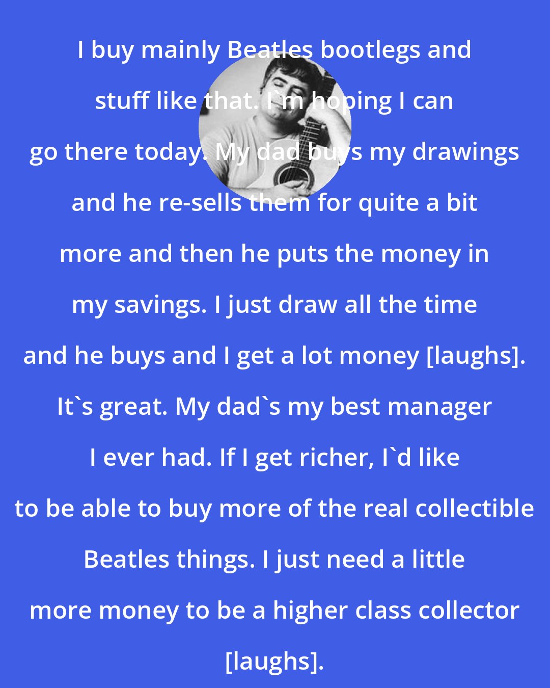 Daniel Johnston: I buy mainly Beatles bootlegs and stuff like that. I'm hoping I can go there today. My dad buys my drawings and he re-sells them for quite a bit more and then he puts the money in my savings. I just draw all the time and he buys and I get a lot money [laughs]. It's great. My dad's my best manager I ever had. If I get richer, I'd like to be able to buy more of the real collectible Beatles things. I just need a little more money to be a higher class collector [laughs].