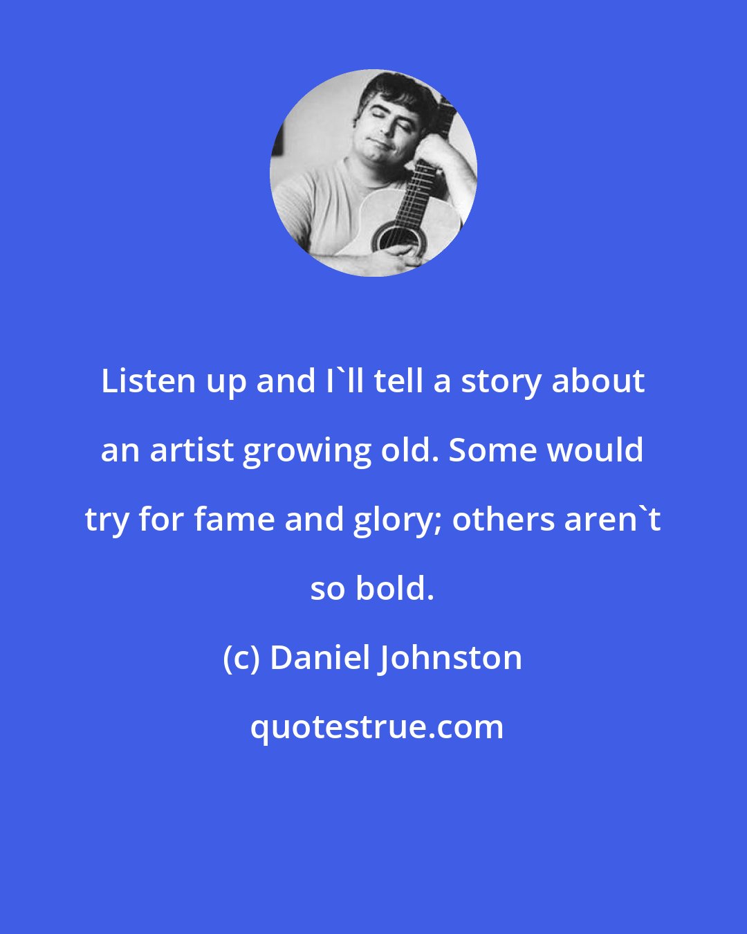 Daniel Johnston: Listen up and I'll tell a story about an artist growing old. Some would try for fame and glory; others aren't so bold.