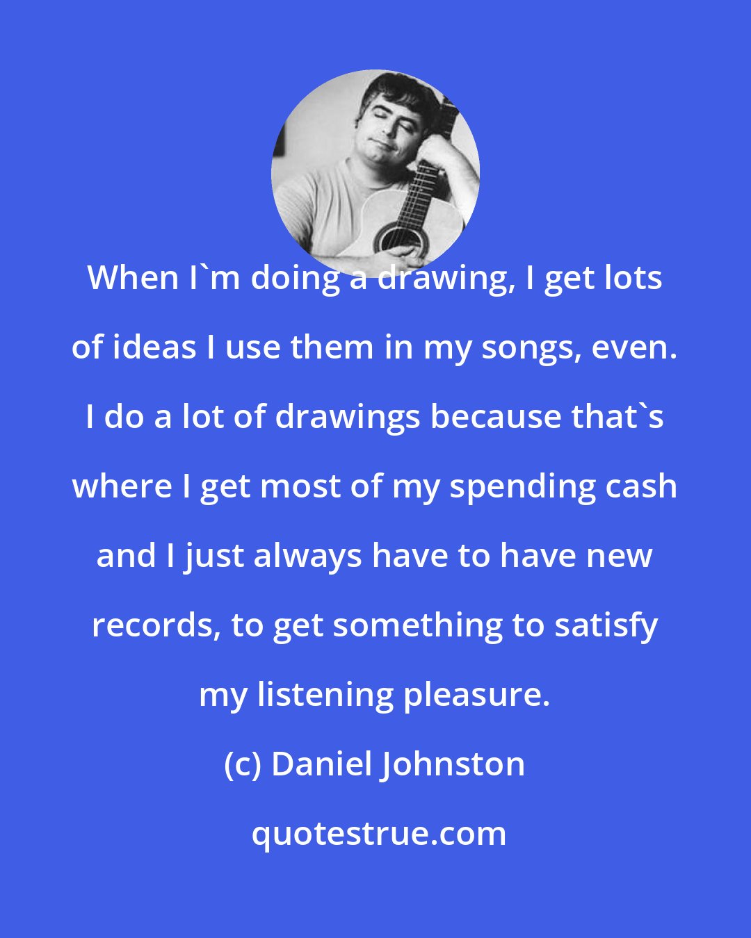 Daniel Johnston: When I'm doing a drawing, I get lots of ideas I use them in my songs, even. I do a lot of drawings because that's where I get most of my spending cash and I just always have to have new records, to get something to satisfy my listening pleasure.