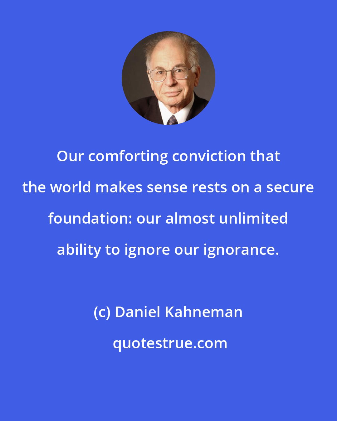 Daniel Kahneman: Our comforting conviction that the world makes sense rests on a secure foundation: our almost unlimited ability to ignore our ignorance.