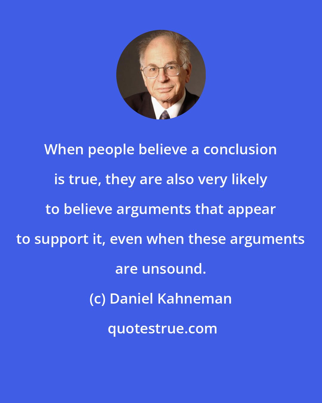 Daniel Kahneman: When people believe a conclusion is true, they are also very likely to believe arguments that appear to support it, even when these arguments are unsound.