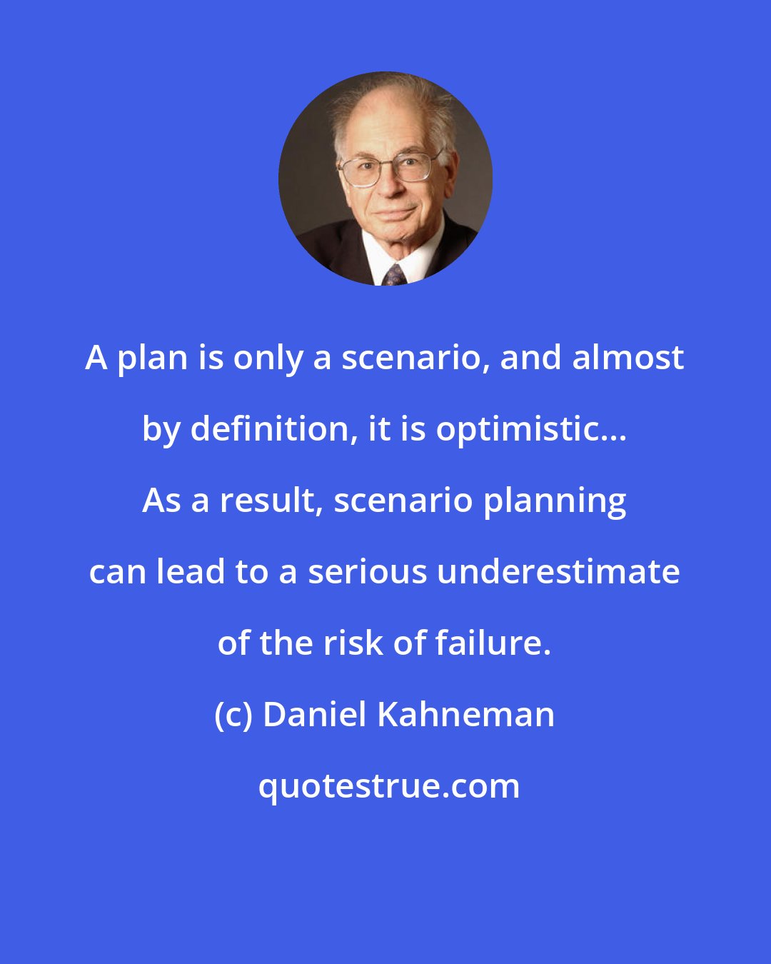 Daniel Kahneman: A plan is only a scenario, and almost by definition, it is optimistic... As a result, scenario planning can lead to a serious underestimate of the risk of failure.