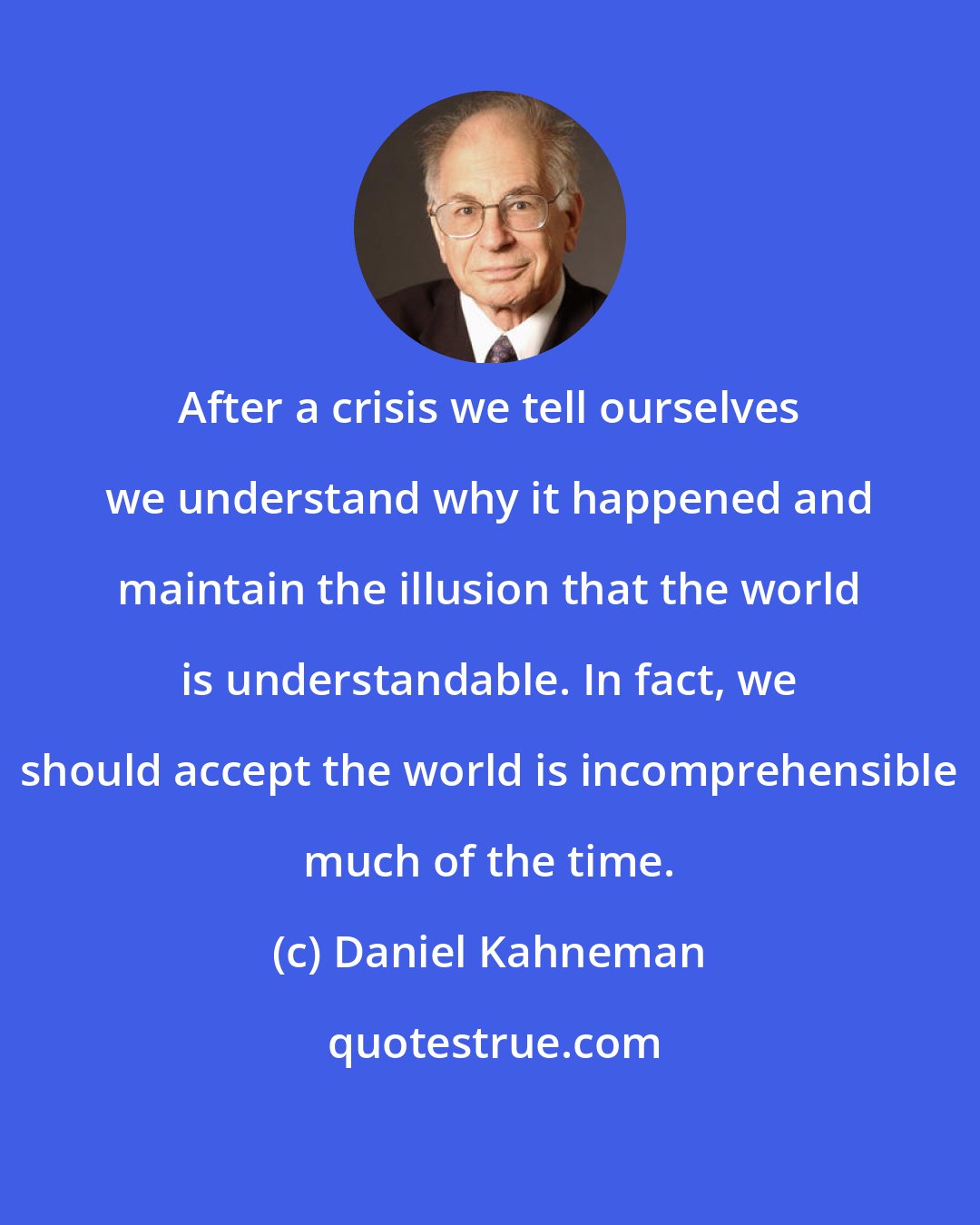 Daniel Kahneman: After a crisis we tell ourselves we understand why it happened and maintain the illusion that the world is understandable. In fact, we should accept the world is incomprehensible much of the time.