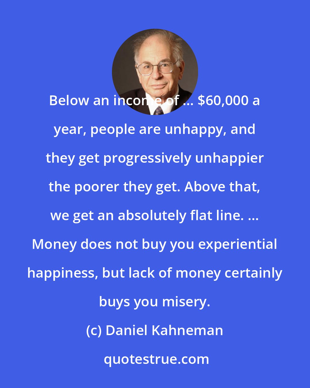 Daniel Kahneman: Below an income of ... $60,000 a year, people are unhappy, and they get progressively unhappier the poorer they get. Above that, we get an absolutely flat line. ... Money does not buy you experiential happiness, but lack of money certainly buys you misery.