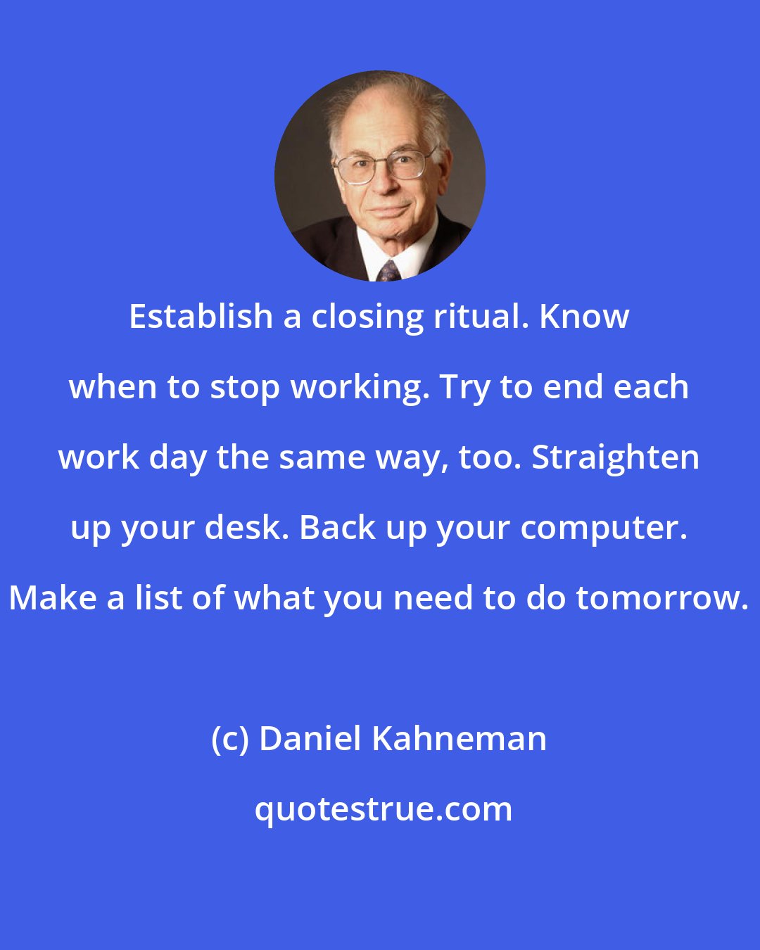 Daniel Kahneman: Establish a closing ritual. Know when to stop working. Try to end each work day the same way, too. Straighten up your desk. Back up your computer. Make a list of what you need to do tomorrow.