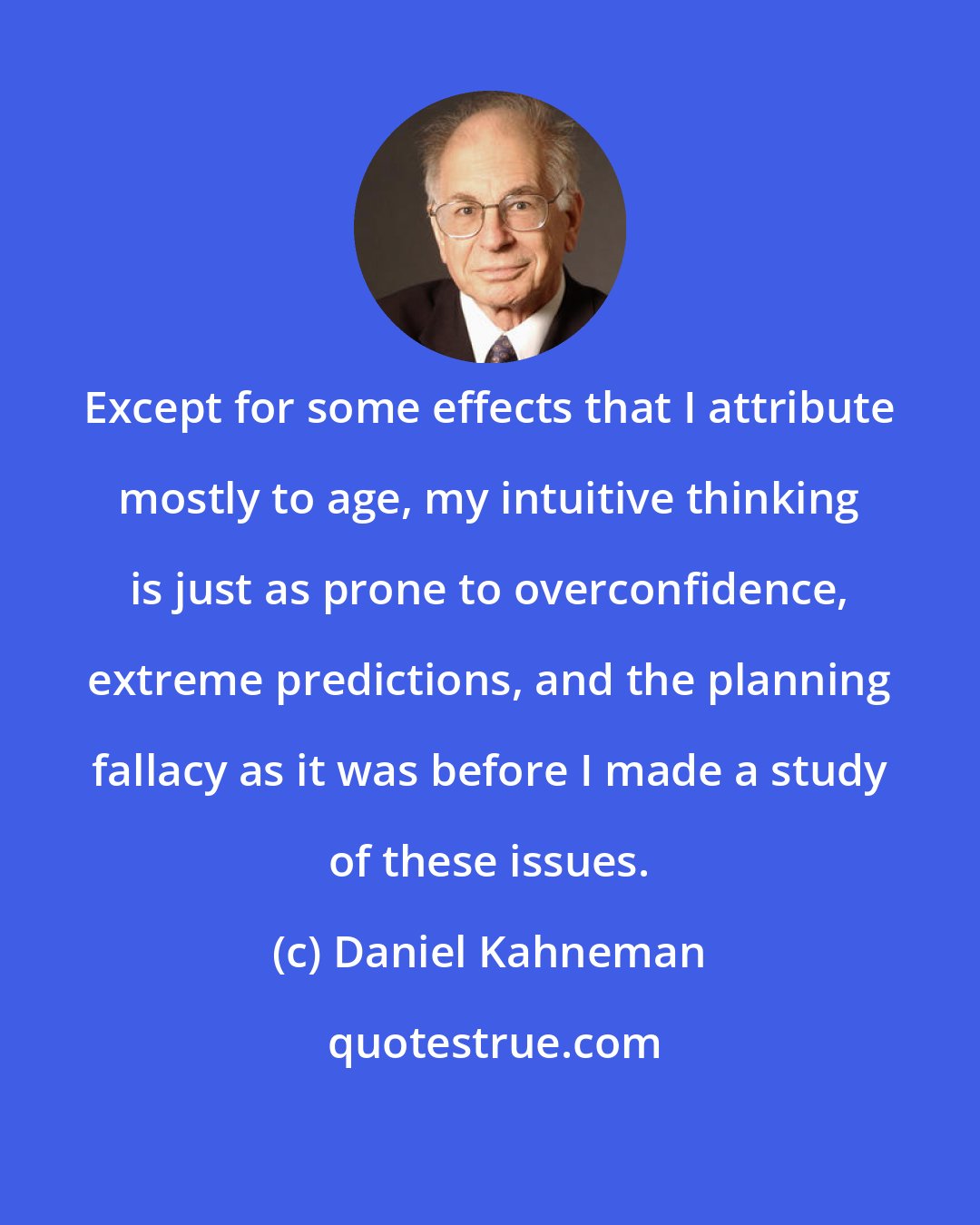 Daniel Kahneman: Except for some effects that I attribute mostly to age, my intuitive thinking is just as prone to overconfidence, extreme predictions, and the planning fallacy as it was before I made a study of these issues.